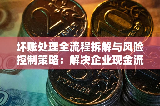 武汉坏账处理全流程拆解与风险控制策略：解决企业现金流顽疾的实战指南