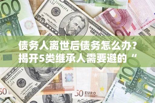 武汉债务人离世后债务怎么办？揭开5类继承人需要避的“坑”