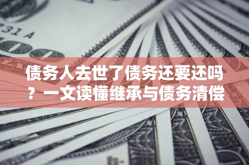 武汉债务人去世了债务还要还吗？一文读懂继承与债务清偿