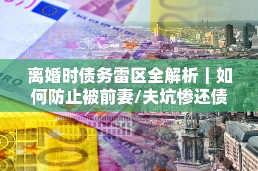 武汉离婚时债务雷区全解析｜如何防止被前妻/夫坑惨还债？